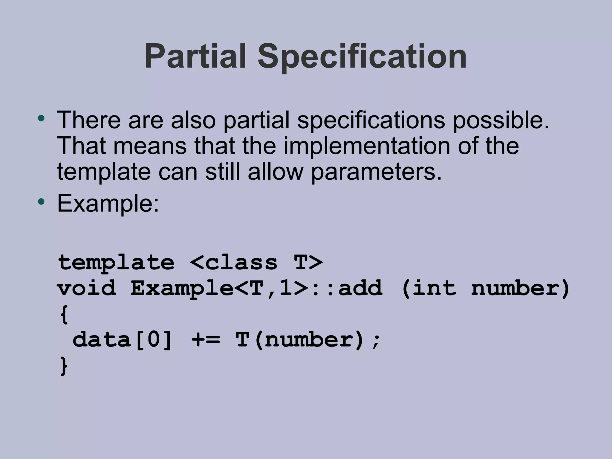 Partial Specification There are also partial specifications possible. That means that the implementation of the template can still allow parameters. Example: template <class T> void Example<T,1>::add (int number) {  data[0] += T(number); } 