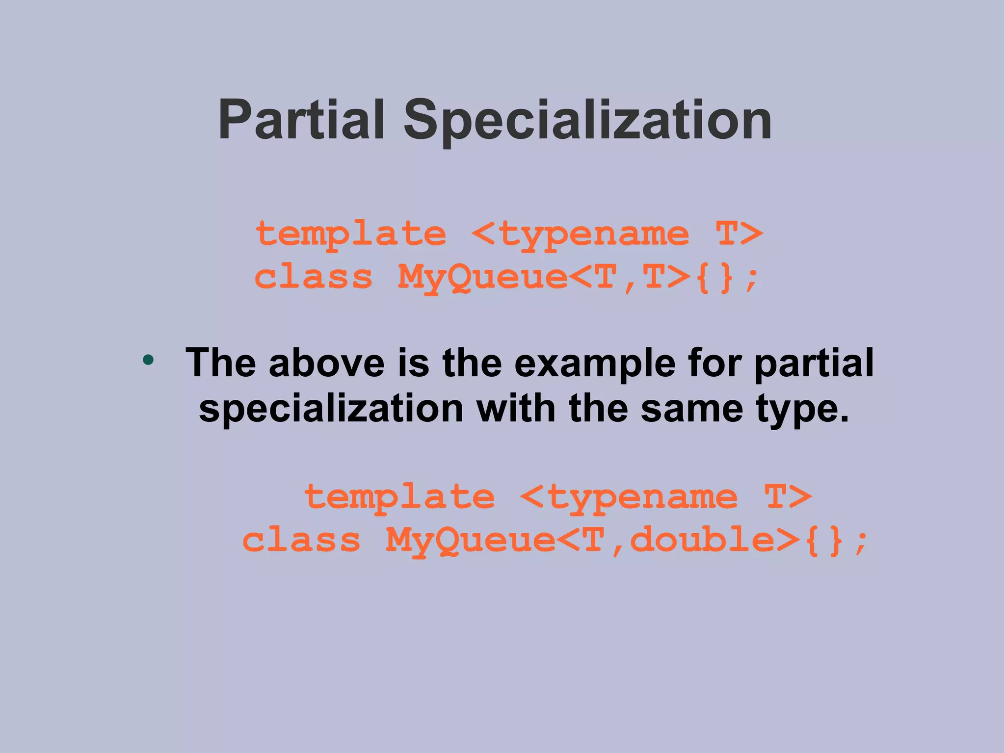 Partial Specialization  template <typename T> class MyQueue<T,T>{}; The above is the example for partial specialization with the same type. template <typename T> class MyQueue<T,double>{}; 