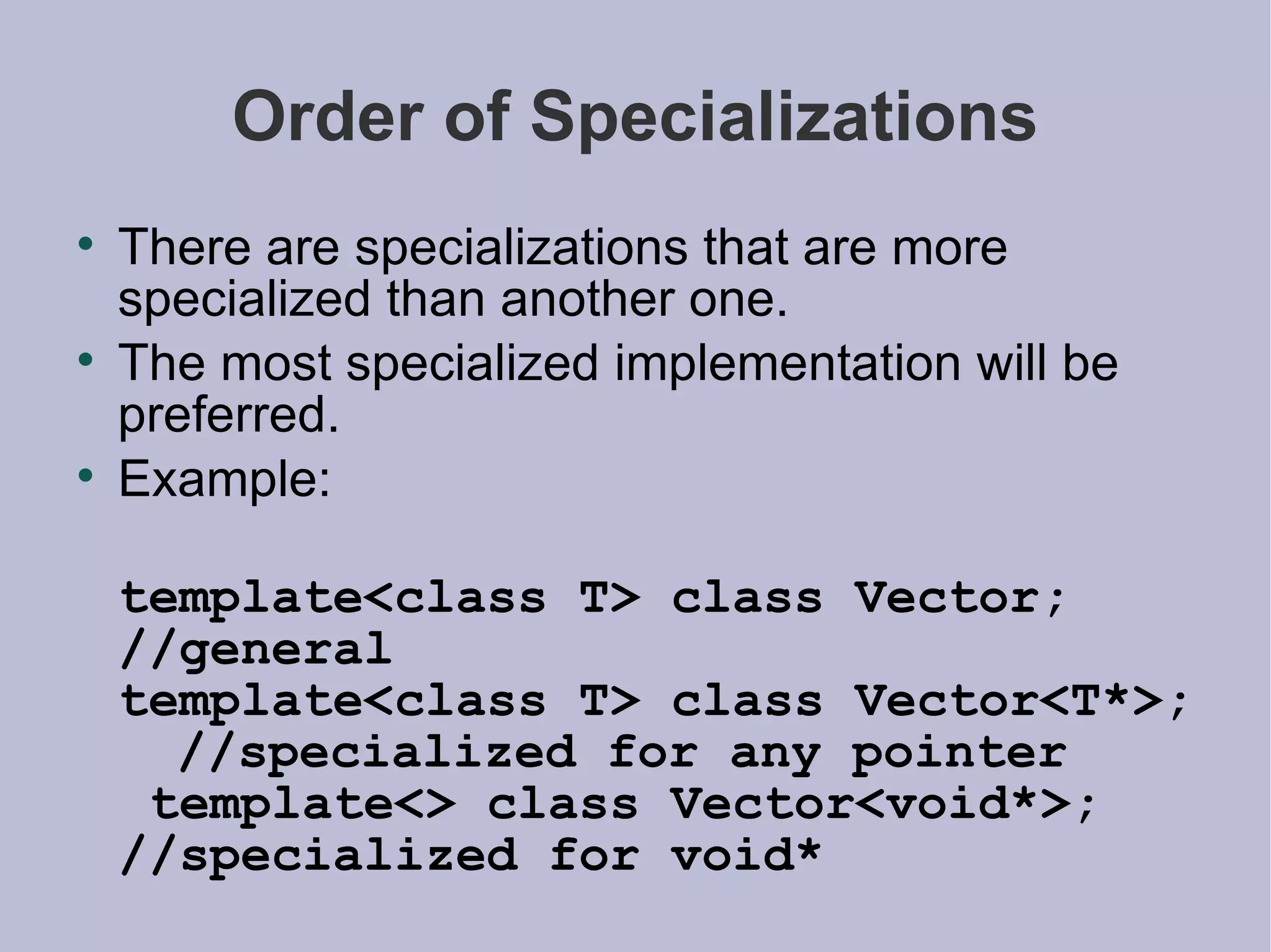 Order of Specializations There are specializations that are more specialized than another one. The most specialized implementation will be preferred. Example: template<class T> class Vector;  //general template<class T> class Vector<T*>;  //specialized for any pointer  template<> class Vector<void*>;  //specialized for void* 