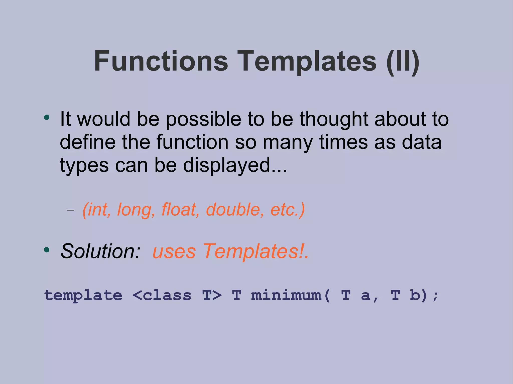 Functions Templates (II) It would be possible to be thought about to define the function so many times as data types can be displayed... (int, long, float, double, etc.) Solution:   uses Templates!. template <class T> T minimum( T a, T b); 