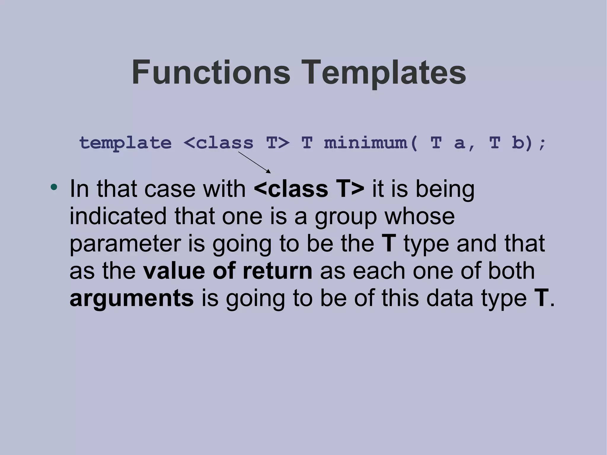 Functions Templates  template <class T> T minimum( T a, T b); In that case with  <class T>  it is being indicated that one is a group whose parameter is going to be the  T  type and that as the  value of return  as each one of both  arguments  is going to be of this data type  T . 