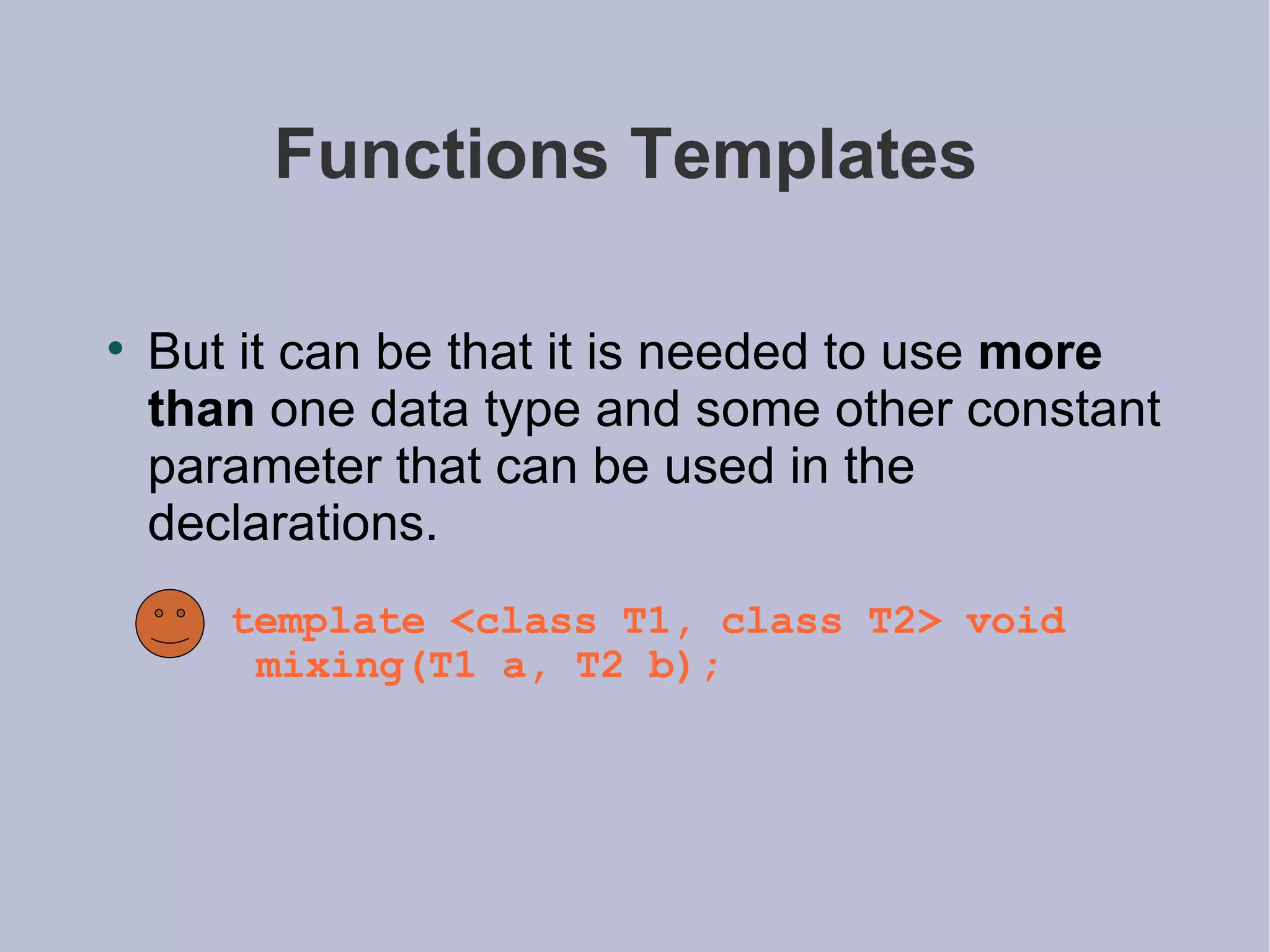 Functions Templates  But it can be that it is needed to use  more than  one data type and some other constant parameter that can be used in the declarations.  template <class T1, class T2> void mixing(T1 a, T2 b); 
