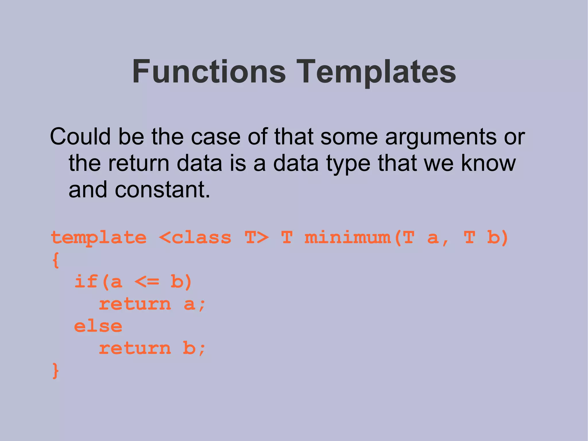 Functions Templates Could be the case of that some arguments or the return data is a data type that we know and constant.  template <class T> T minimum(T a, T b) { if(a <= b) return a; else return b; } 