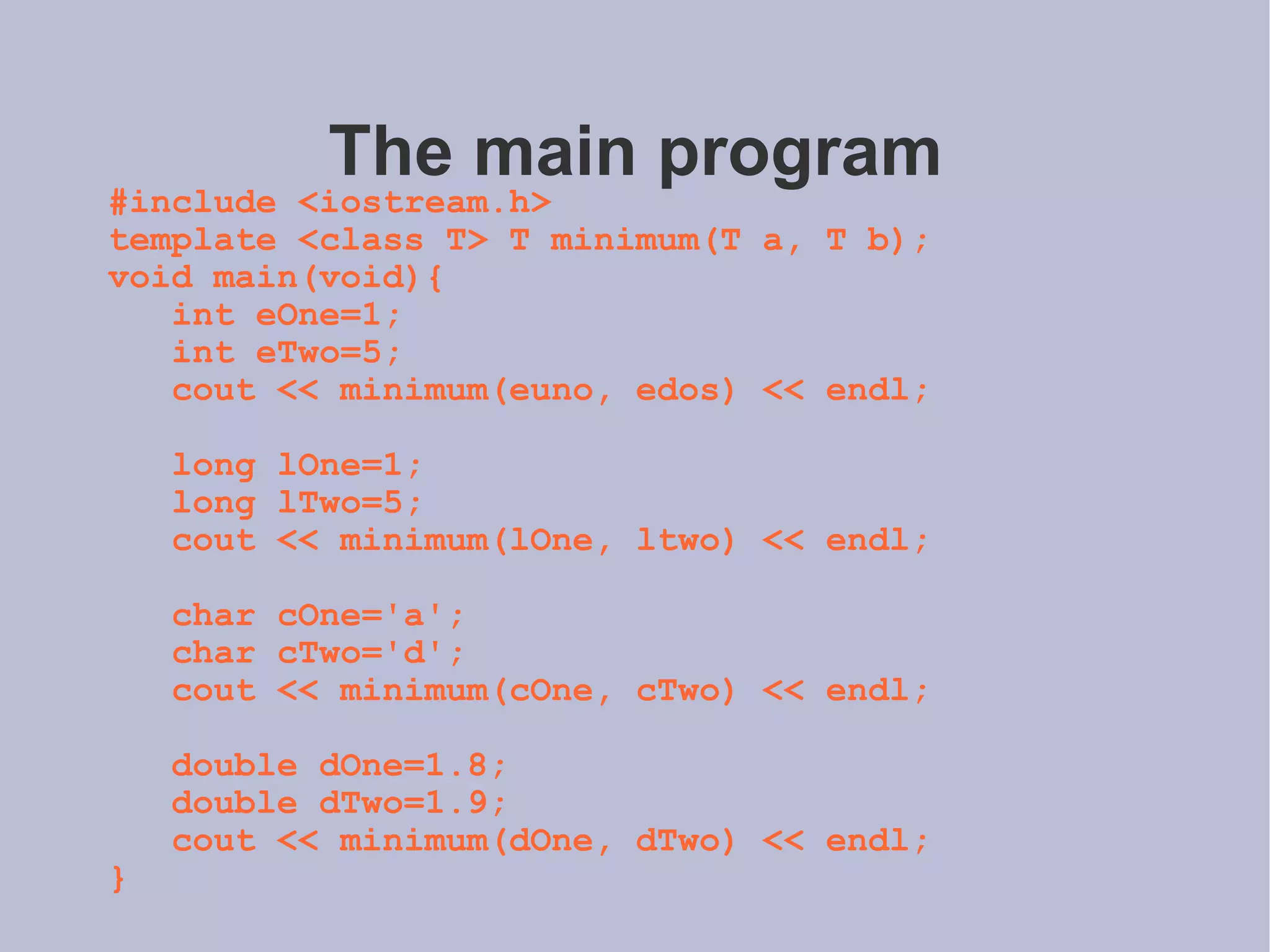 The main program #include <iostream.h> template <class T> T minimum(T a, T b); void main(void){ int eOne=1; int eTwo=5; cout << minimum(euno, edos) << endl; long lOne=1; long lTwo=5; cout << minimum(lOne, ltwo) << endl; char cOne='a'; char cTwo='d'; cout << minimum(cOne, cTwo) << endl; double dOne=1.8; double dTwo=1.9; cout << minimum(dOne, dTwo) << endl; } 