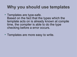 Why you should use templates Templates are type-safe.  Based on the fact that the types which the template acts on is already known at compile time, the compiler is able to do the type checking before a error occurs. Templates are more easy to write. 
