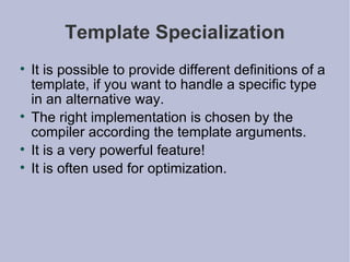 Template Specialization It is possible to provide different definitions of a template, if you want to handle a specific type in an alternative way. The right implementation is chosen by the compiler according the template arguments. It is a very powerful feature! It is often used for optimization. 