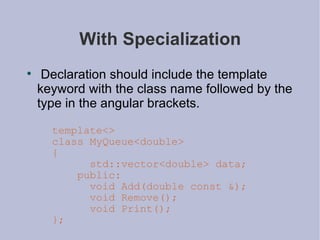 With Specialization Declaration should include the template keyword with the class name followed by the type in the angular brackets. template<> class MyQueue<double> { std::vector<double> data; public: void Add(double const &); void Remove(); void Print(); }; 