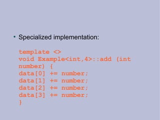 Specialized implementation: template <> void Example<int,4>::add (int number) { data[0] += number; data[1] += number; data[2] += number; data[3] += number;  } 
