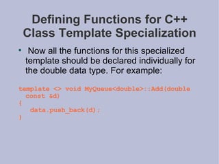 Defining Functions for C++ Class Template Specialization Now all the functions for this specialized template should be declared individually for the double data type. For example: template <> void MyQueue<double>::Add(double const &d) { data.push_back(d); } 