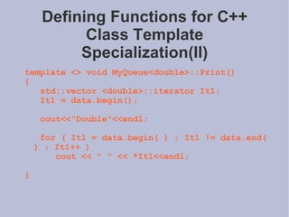 Defining Functions for C++ Class Template Specialization(II) template <> void MyQueue<double>::Print() { std::vector <double>::iterator It1; It1 = data.begin(); cout<<&quot;Double&quot;<<endl; for ( It1 = data.begin( ) ; It1 != data.end( ) ; It1++ ) cout << &quot; &quot; << *It1<<endl; } 