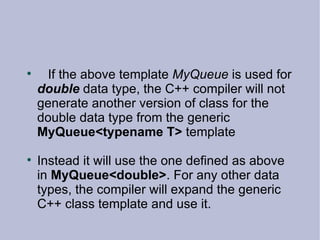 If the above template  MyQueue  is used for  double  data type, the C++ compiler will not generate another version of class for the double data type from the generic  MyQueue<typename T>  template Instead it will use the one defined as above in  MyQueue<double> . For any other data types, the compiler will expand the generic C++ class template and use it. 