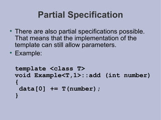 Partial Specification There are also partial specifications possible. That means that the implementation of the template can still allow parameters. Example: template <class T> void Example<T,1>::add (int number) {  data[0] += T(number); } 
