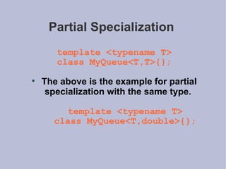 Partial Specialization  template <typename T> class MyQueue<T,T>{}; The above is the example for partial specialization with the same type. template <typename T> class MyQueue<T,double>{}; 
