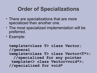 Order of Specializations There are specializations that are more specialized than another one. The most specialized implementation will be preferred. Example: template<class T> class Vector;  //general template<class T> class Vector<T*>;  //specialized for any pointer  template<> class Vector<void*>;  //specialized for void* 