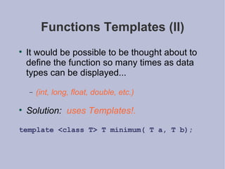 Functions Templates (II) It would be possible to be thought about to define the function so many times as data types can be displayed... (int, long, float, double, etc.) Solution:   uses Templates!. template <class T> T minimum( T a, T b); 