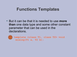 Functions Templates  But it can be that it is needed to use  more than  one data type and some other constant parameter that can be used in the declarations.  template <class T1, class T2> void mixing(T1 a, T2 b); 