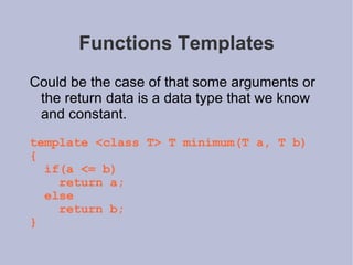Functions Templates Could be the case of that some arguments or the return data is a data type that we know and constant.  template <class T> T minimum(T a, T b) { if(a <= b) return a; else return b; } 
