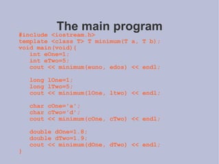 The main program #include <iostream.h> template <class T> T minimum(T a, T b); void main(void){ int eOne=1; int eTwo=5; cout << minimum(euno, edos) << endl; long lOne=1; long lTwo=5; cout << minimum(lOne, ltwo) << endl; char cOne='a'; char cTwo='d'; cout << minimum(cOne, cTwo) << endl; double dOne=1.8; double dTwo=1.9; cout << minimum(dOne, dTwo) << endl; } 