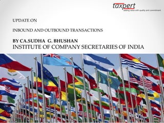 UPDATE ON

INBOUND AND OUTBOUND TRANSACTIONS

BY CA.SUDHA G. BHUSHAN
INSTITUTE OF COMPANY SECRETARIES OF INDIA




By CA. Sudha G. Bhushan
 