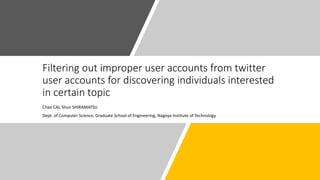 Filtering out improper user accounts from twitter
user accounts for discovering individuals interested
in certain topic
Chao CAI, Shun SHIRAMATSU
Dept. of Computer Science, Graduate School of Engineering, Nagoya Institute of Technology
 