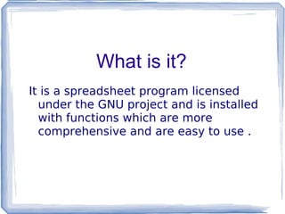 What is it? It is a spreadsheet program licensed under the GNU project and is installed with functions which are more comprehensive and are easy to use . 