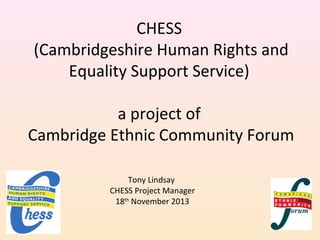 CHESS
(Cambridgeshire Human Rights and
Equality Support Service)
a project of
Cambridge Ethnic Community Forum
Tony Lindsay
CHESS Project Manager
18th November 2013

 