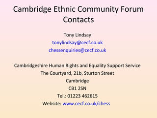 Cambridge Ethnic Community Forum
Contacts
Tony Lindsay
tonylindsay@cecf.co.uk
chessenquiries@cecf.co.uk
Cambridgeshire Hum...