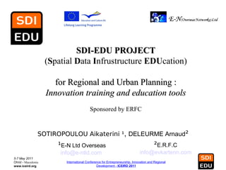 SDI-EDU PROJECT
                    (Spatial Data Infrustructure EDUcation)

                      for Regional and Urban Planning :
                    Innovation training and education tools
                                          Sponsored by ERFC


                SOTIROPOULOU Aikaterini ¹, DELEURME Arnaud²
                       ¹E-N Ltd Overseas                                               ²E.R.F.C
                        info@e-ntld.com                                      info@evkartenn.com
5-7 May 2011
Ohrid - Macedonia         International Conference for Entrepreneurship, Innovation and Regional
www.iceird.org                                 Development - ICEIRD 2011
 