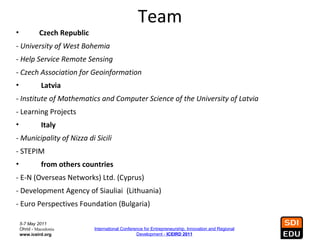 Team
•            Czech Republic
- University of West Bohemia
- Help Service Remote Sensing
- Czech Association for Geoinformation
•             Latvia
- Institute of Mathematics and Computer Science of the University of Latvia
- Learning Projects
•             Italy
- Municipality of Nizza di Sicili
- STEPIM
•             from others countries
- E-N (Overseas Networks) Ltd. (Cyprus)
- Development Agency of Siauliai (Lithuania)
- Euro Perspectives Foundation (Bulgaria)

    5-7 May 2011
    Ohrid - Macedonia         International Conference for Entrepreneurship, Innovation and Regional
    www.iceird.org                                 Development - ICEIRD 2011
 