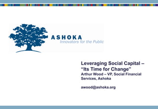 Leveraging Social Capital – “Its Time for Change” Arthur Wood – VP, Social Financial Services, Ashoka [email_address] 