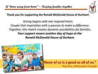 Thank you for supporting the Ronald McDonald House of Durham!  Giving begins with one inspired heart. Couple that inspiration with a passion to make a difference. Together, this match creates dynamic possibilities for families. Your support means another day of hope at the  Ronald McDonald House of Durham. “ None of us is a good as all of us.”  ~ Ray Kroc, McDonald’s Founder A “home away from home” ~ Keeping families together 