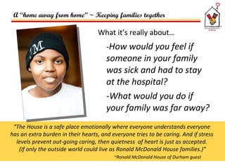 What it’s really about…   - How would you feel if someone in your family was sick and had to stay at the hospital? -What would you do if your family was far away?  “ The House is a safe place emotionally where everyone understands everyone  has an extra burden in their hearts, and everyone tries to be caring. And if stress  levels prevent out-going caring, then quietness  of heart is just as accepted.  (If only the outside world could live as Ronald McDonald House families.)” ~Ronald McDonald House of Durham guest A “home away from home” ~ Keeping families together 