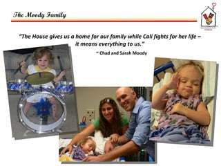 “ The House gives us a home for our family while Cali fights for her life –  it means everything to us.”  ~ Chad and Sarah Moody The Moody Family  