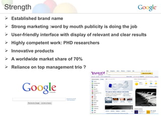 Established brand name Strong marketing :word by mouth publicity is doing the job User-friendly interface with display of relevant and clear results Highly competent work: PHD researchers Innovative products A worldwide market share of 70% Reliance on top management trio ? Strength 