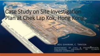 Case Study on Site Investigation
Plan at Chek Lap Kok, Hong Kong
O. BOU GHANAM, C. TANISSA
DEPARTMENT OF CIVIL & ENVIRONMENTAL
ENGINEERING, UNIVERSITY OF ILLINOIS
URBANA-CHAMPAIGN
 