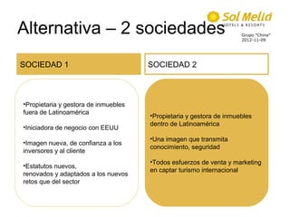 Alternativa – 2 sociedades                                           Grupo ”China”
                                                                     2012-11-09




SOCIEDAD 1                            SOCIEDAD 2



•Propietaria y gestora de inmuebles
fuera de Latinoamérica
                                      •Propietaria y gestora de inmuebles
                                      dentro de Latinoamérica
•Iniciadora de negocio con EEUU
                                      •Una imagen que transmita
•Imagen nueva, de confianza a los
                                      conocimiento, seguridad
inversores y al cliente
                                      •Todos esfuerzos de venta y marketing
•Estatutos nuevos,
                                      en captar turismo internacional
renovados y adaptados a los nuevos
retos que del sector
 