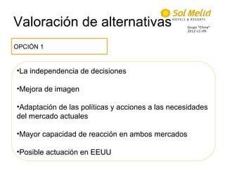 Valoración de alternativas                        Grupo ”China”
                                                  2012-11-09




OPCIÓN 1


•La independencia de decisiones

•Mejora de imagen

•Adaptación de las políticas y acciones a las necesidades
del mercado actuales

•Mayor capacidad de reacción en ambos mercados

•Posible actuación en EEUU
 