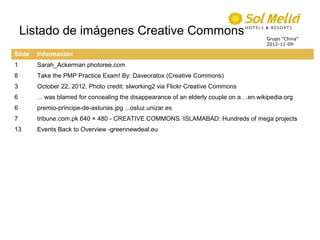 Listado de imágenes Creative Commons                                                   Grupo ”China”
                                                                                           2012-11-09

Slide   Información
1       Sarah_Ackerman photoree.com
8       Take the PMP Practice Exam! By: Daveoratox (Creative Commons)
3       October 22, 2012. Photo credit: slworking2 via Flickr Creative Commons
6       ... was blamed for concealing the disappearance of an elderly couple on a ...en.wikipedia.org
6       premio-principe-de-asturias.jpg ...osluz.unizar.es
7       tribune.com.pk 640 × 480 - CREATIVE COMMONS. ISLAMABAD: Hundreds of mega projects
13      Events Back to Overview -greennewdeal.eu
 