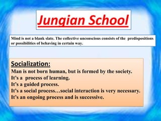 Jungian School
Mind is not a blank slate. The collective unconscious consists of the predispositions
or possibilities of behaving in certain way.
Socialization:
Man is not born human, but is formed by the society.
It’s a process of learning.
It’s a guided process.
It’s a social process…social interaction is very necessary.
It’s an ongoing process and is successive.
 