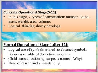 Concrete Operational Stage(5-11):
• In this stage, 7 types of conversation: number, liquid,
mass, weight, area, volume.
• Logical thinking slowly develops.
Formal Operational Stage( after 11):
• Logical use of symbols related to abstract symbols.
Person is capable of deductive reasoning.
• Child starts questioning, suspects norms – Why?
• Need of reason and understanding.
 