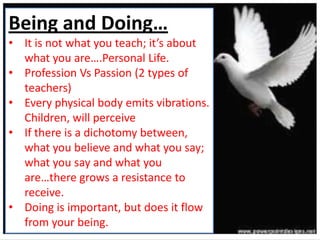 Being and Doing…
• It is not what you teach; it’s about
what you are….Personal Life.
• Profession Vs Passion (2 types of
teachers)
• Every physical body emits vibrations.
Children, will perceive
• If there is a dichotomy between,
what you believe and what you say;
what you say and what you
are…there grows a resistance to
receive.
• Doing is important, but does it flow
from your being.
 
