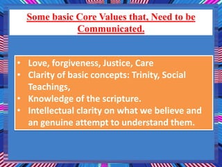 Some basic Core Values that, Need to be
Communicated.
• Love, forgiveness, Justice, Care
• Clarity of basic concepts: Trinity, Social
Teachings,
• Knowledge of the scripture.
• Intellectual clarity on what we believe and
an genuine attempt to understand them.
 