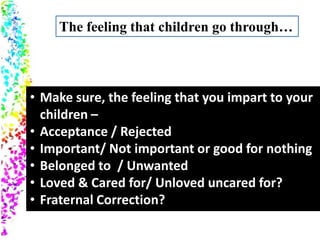 • Make sure, the feeling that you impart to your
children –
• Acceptance / Rejected
• Important/ Not important or good for nothing
• Belonged to / Unwanted
• Loved & Cared for/ Unloved uncared for?
• Fraternal Correction?
The feeling that children go through…
 