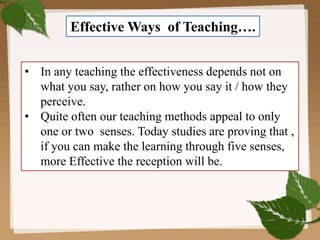 Effective Ways of Teaching….
• In any teaching the effectiveness depends not on
what you say, rather on how you say it / how they
perceive.
• Quite often our teaching methods appeal to only
one or two senses. Today studies are proving that ,
if you can make the learning through five senses,
more Effective the reception will be.
 