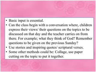 • Basic input is essential.
• Can the class begin with a conversation where, children
express their views/ their questions on the topics to be
discussed on that day and the teacher carries on from
there. For example; what they think of God? Remember
questions to be given on the previous Sunday?
• Use stories and inspiring quotes/ scriptural verses.
• Some other methods could be: Collage, use paper
cutting on the topic to put it together.
 