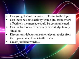 • Can you get some pictures…relevant to the topic.
• Can there be some activity/ game etc, from where
effectively the message could be communicated.
• Can the lectures – experience/ case study/ family
situation.
• Discussions debates on some relevant topics from
there you connect back to the theme.
• Cross/ jumbled words…
 