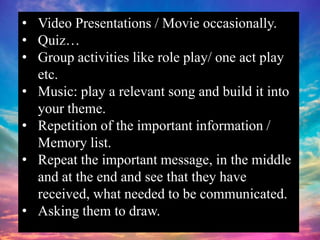 • Video Presentations / Movie occasionally.
• Quiz…
• Group activities like role play/ one act play
etc.
• Music: play a relevant song and build it into
your theme.
• Repetition of the important information /
Memory list.
• Repeat the important message, in the middle
and at the end and see that they have
received, what needed to be communicated.
• Asking them to draw.
 