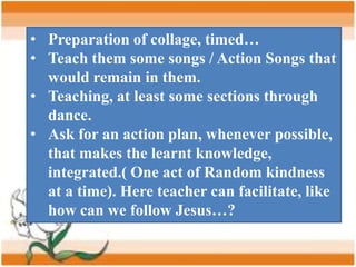 • Preparation of collage, timed…
• Teach them some songs / Action Songs that
would remain in them.
• Teaching, at least some sections through
dance.
• Ask for an action plan, whenever possible,
that makes the learnt knowledge,
integrated.( One act of Random kindness
at a time). Here teacher can facilitate, like
how can we follow Jesus…?
 