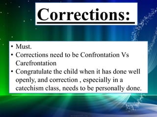 • Must.
• Corrections need to be Confrontation Vs
Carefrontation
• Congratulate the child when it has done well
openly, and correction , especially in a
catechism class, needs to be personally done.
Corrections:
 
