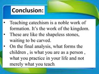 • Teaching catechism is a noble work of
formation. It’s the work of the kingdom.
• These are like the shapeless stones,
waiting to be carved.
• On the final analysis, what forms the
children , is what you are as a person ,
what you practice in your life and not
merely what you teach.
Conclusion:
 
